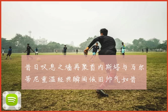 昔日叹息之墙再聚首内斯塔与马尔蒂尼重温经典瞬间依旧帅气如昔