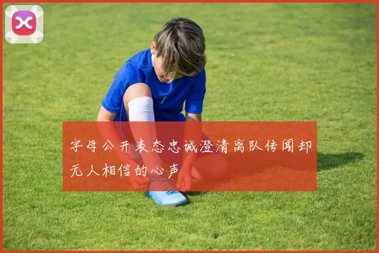 字母公开表态忠诚澄清离队传闻却无人相信的心声