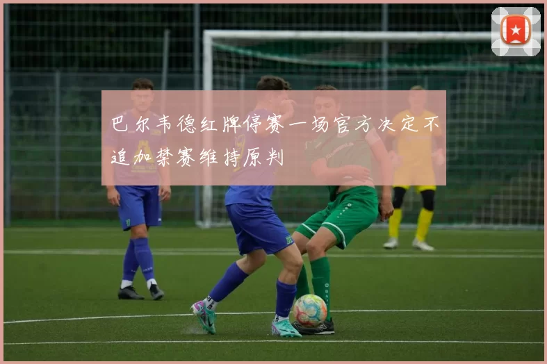 巴尔韦德红牌停赛一场官方决定不追加禁赛维持原判