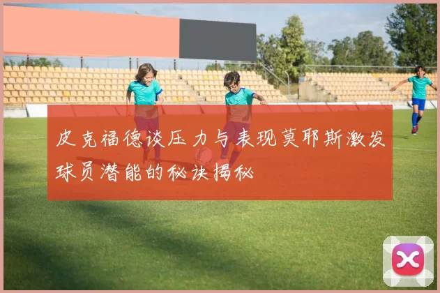 皮克福德谈压力与表现莫耶斯激发球员潜能的秘诀揭秘