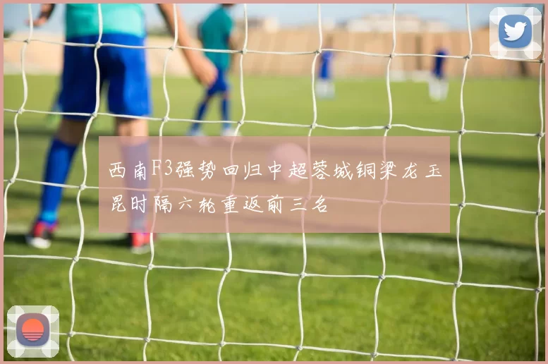 西南F3强势回归中超蓉城铜梁龙玉昆时隔六轮重返前三名