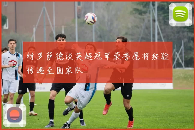 特罗萨德谈英超冠军荣誉愿将经验传递至国家队