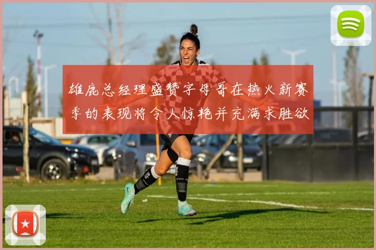雄鹿总经理盛赞字母哥在热火新赛季的表现将令人惊艳并充满求胜欲