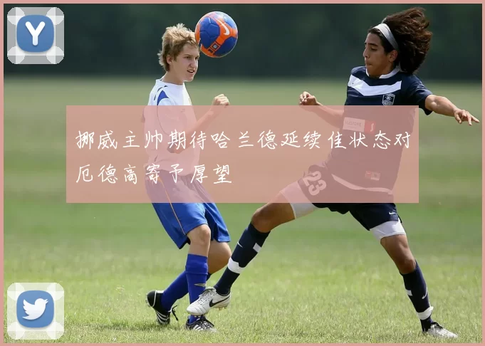 挪威主帅期待哈兰德延续佳状态对厄德高寄予厚望
