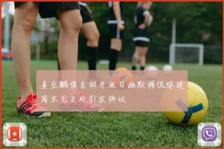 姜至鹏俱乐部开放日幽默调侃球迷周末无去处引发热议