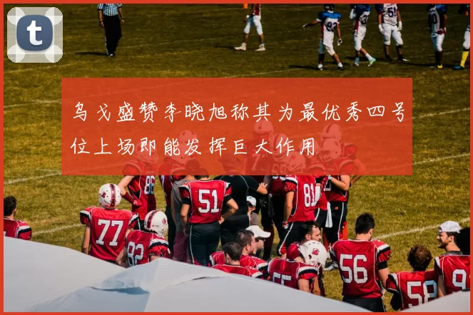 乌戈盛赞李晓旭称其为最优秀四号位上场即能发挥巨大作用
