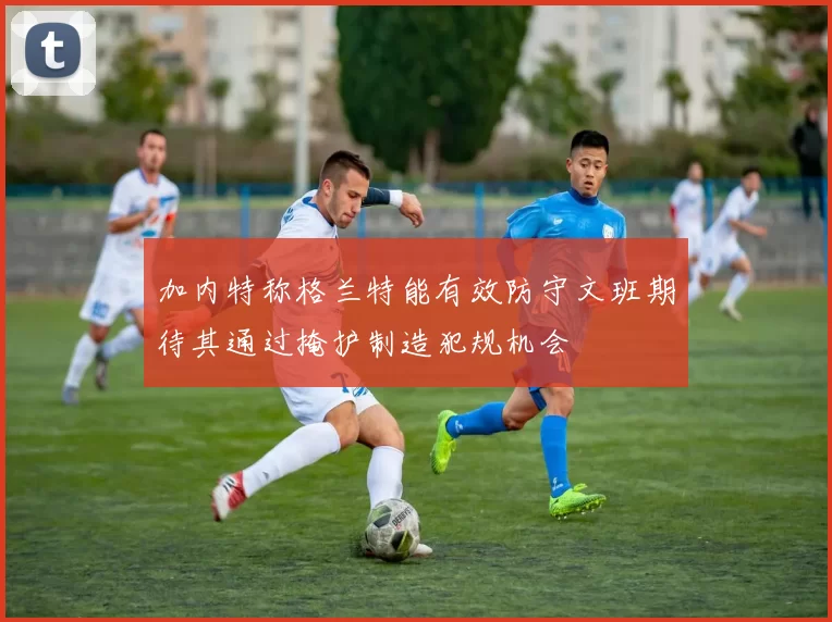 加内特称格兰特能有效防守文班期待其通过掩护制造犯规机会