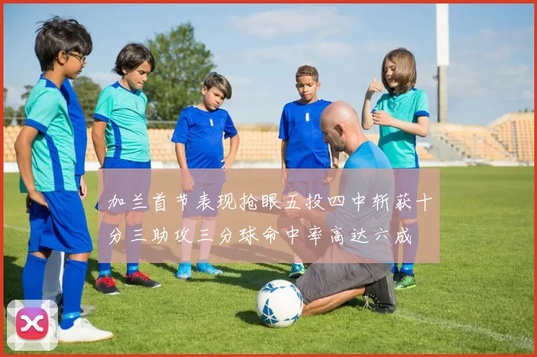 加兰首节表现抢眼五投四中斩获十分三助攻三分球命中率高达六成