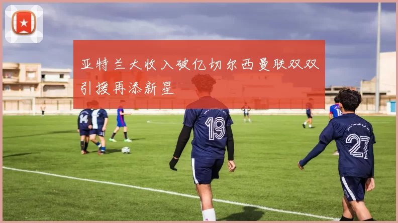 亚特兰大收入破亿切尔西曼联双双引援再添新星
