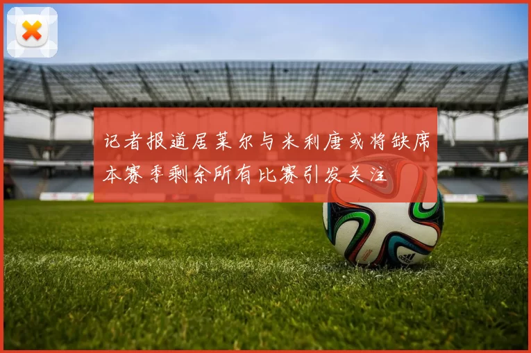 记者报道居莱尔与米利唐或将缺席本赛季剩余所有比赛引发关注