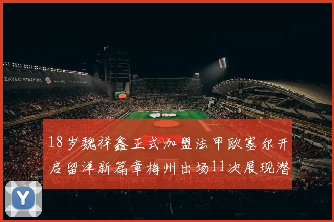 18岁魏祥鑫正式加盟法甲欧塞尔开启留洋新篇章梅州出场11次展现潜力