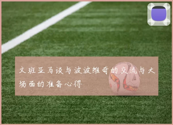 文班亚马谈与波波维奇的交流与大场面的准备心得