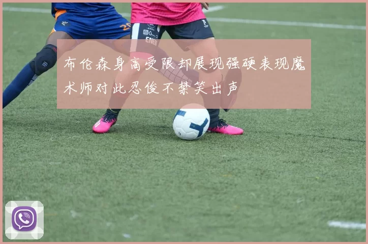 布伦森身高受限却展现强硬表现魔术师对此忍俊不禁笑出声