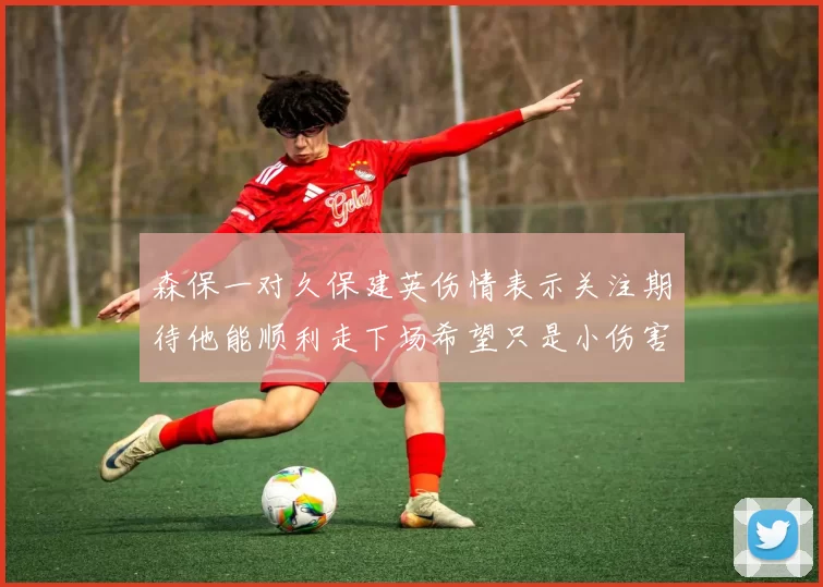 森保一对久保建英伤情表示关注期待他能顺利走下场希望只是小伤害