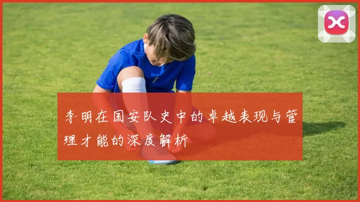 李明在国安队史中的卓越表现与管理才能的深度解析